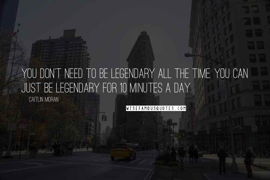 Caitlin Moran Quotes: You don't need to be legendary all the time. You can just be legendary for 10 minutes a day.