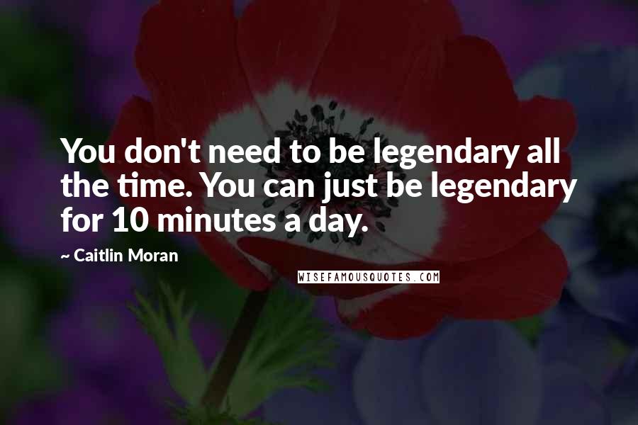 Caitlin Moran Quotes: You don't need to be legendary all the time. You can just be legendary for 10 minutes a day.