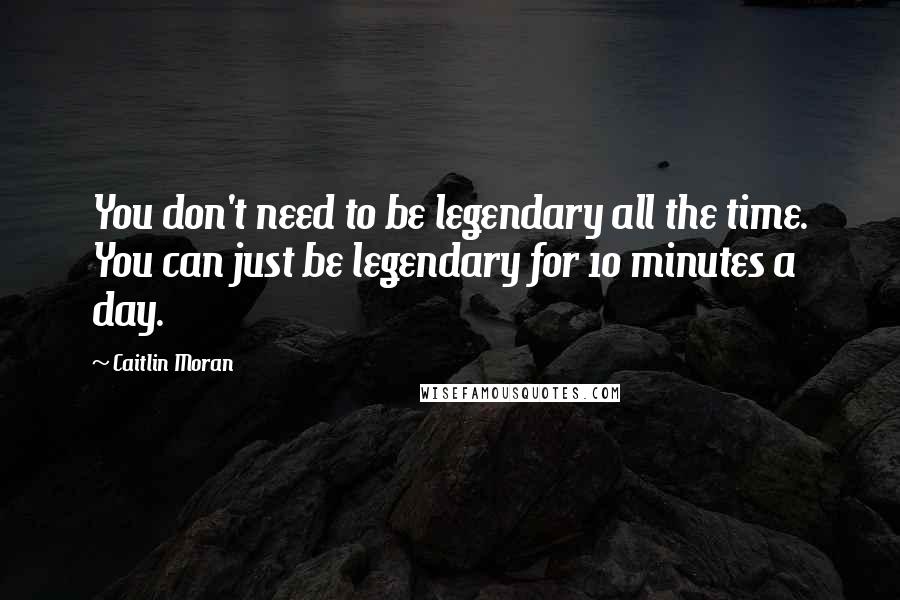 Caitlin Moran Quotes: You don't need to be legendary all the time. You can just be legendary for 10 minutes a day.