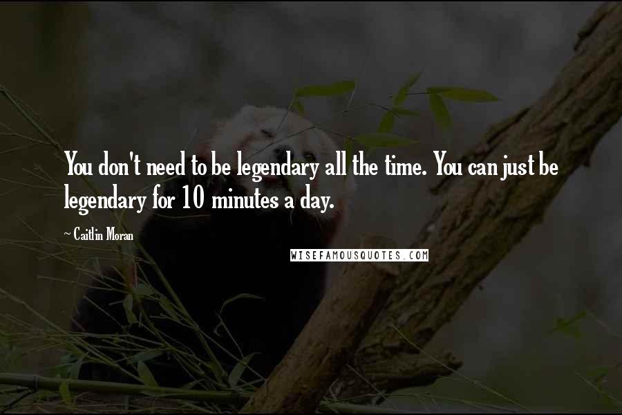 Caitlin Moran Quotes: You don't need to be legendary all the time. You can just be legendary for 10 minutes a day.