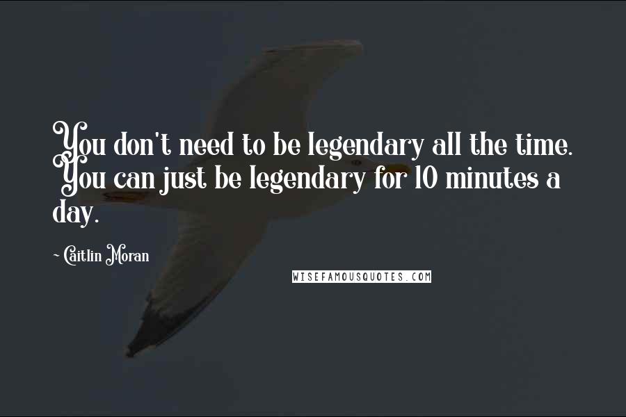 Caitlin Moran Quotes: You don't need to be legendary all the time. You can just be legendary for 10 minutes a day.