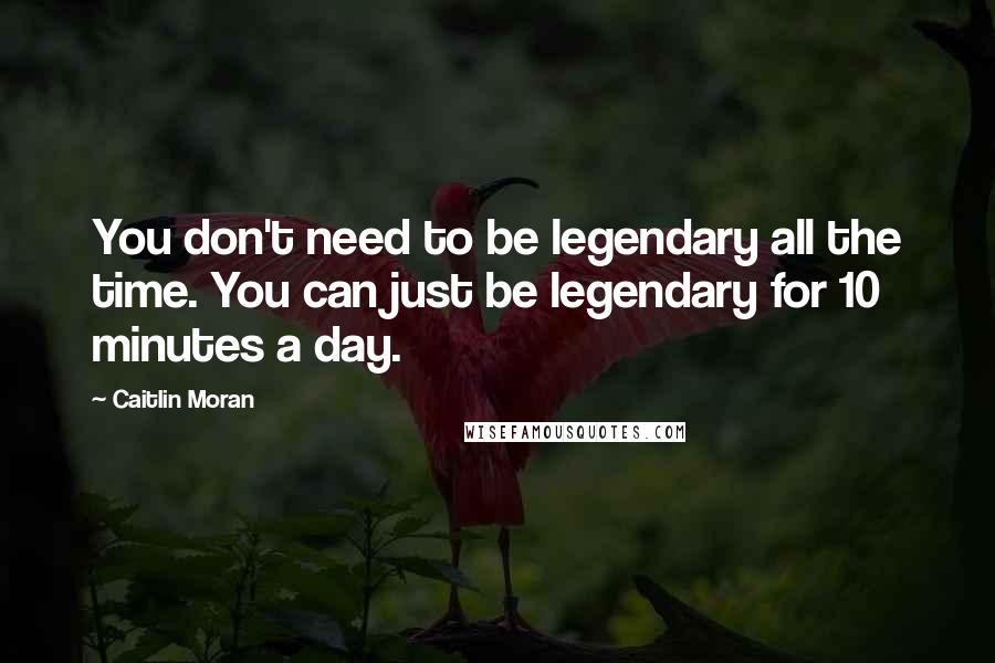 Caitlin Moran Quotes: You don't need to be legendary all the time. You can just be legendary for 10 minutes a day.