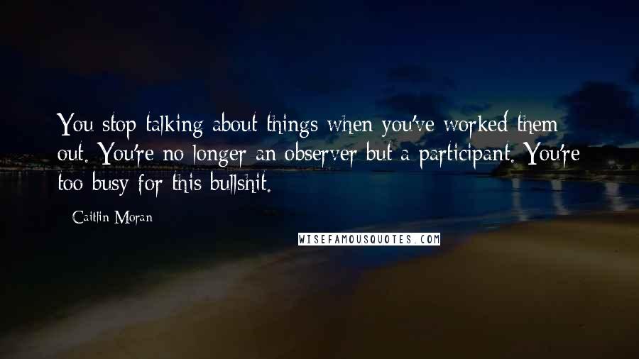 Caitlin Moran Quotes: You stop talking about things when you've worked them out. You're no longer an observer but a participant. You're too busy for this bullshit.