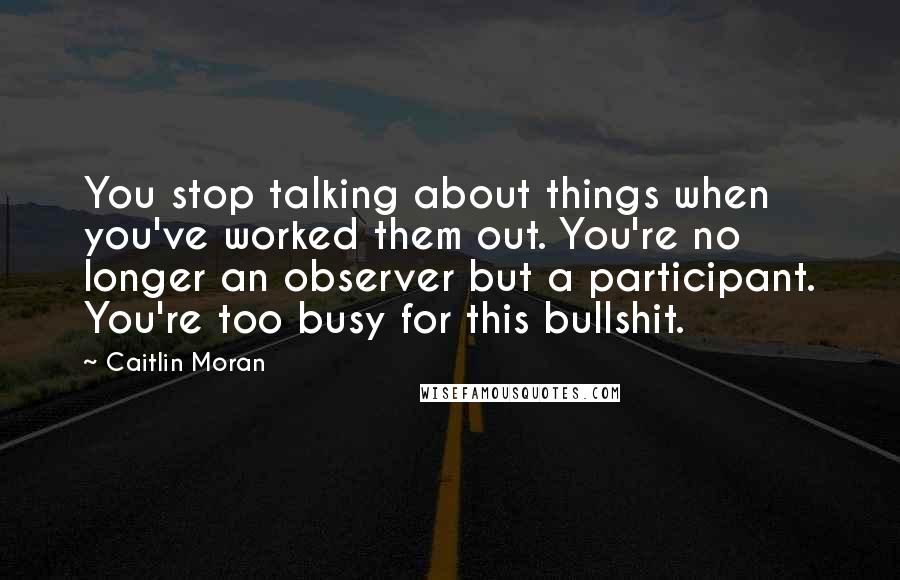 Caitlin Moran Quotes: You stop talking about things when you've worked them out. You're no longer an observer but a participant. You're too busy for this bullshit.