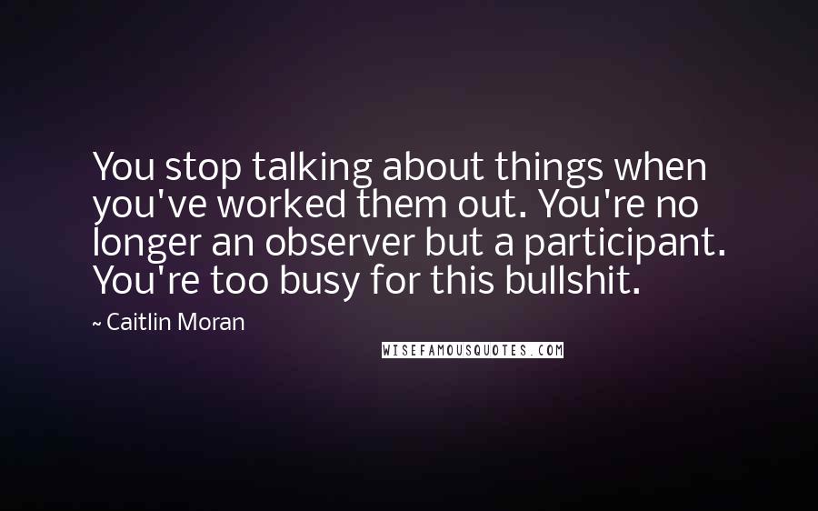 Caitlin Moran Quotes: You stop talking about things when you've worked them out. You're no longer an observer but a participant. You're too busy for this bullshit.