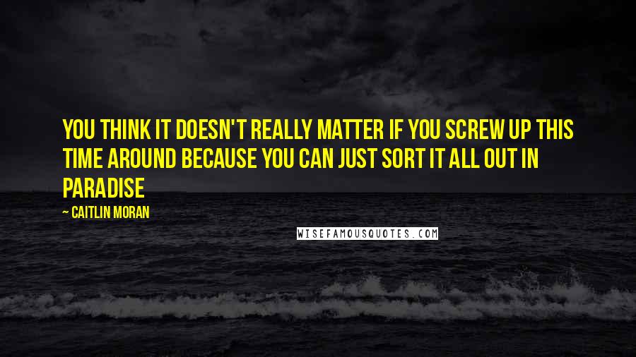 Caitlin Moran Quotes: You think it doesn't really matter if you screw up this time around because you can just sort it all out in paradise