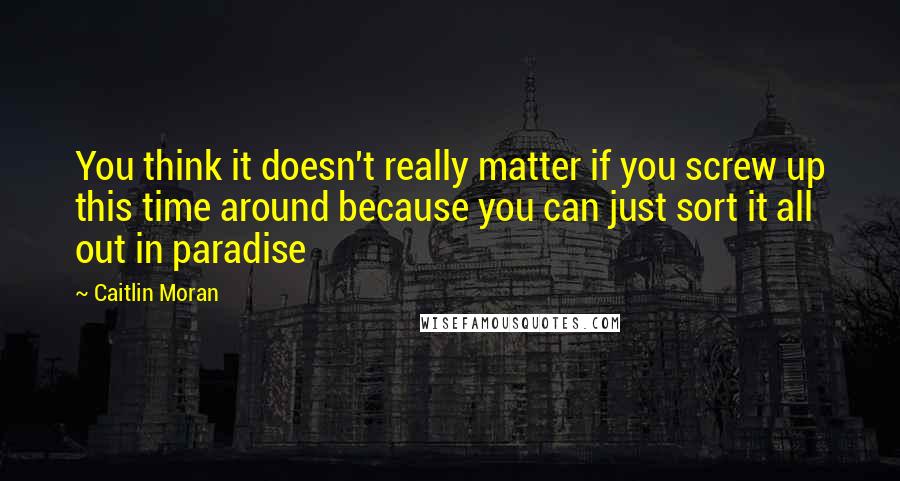 Caitlin Moran Quotes: You think it doesn't really matter if you screw up this time around because you can just sort it all out in paradise