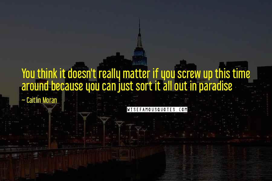 Caitlin Moran Quotes: You think it doesn't really matter if you screw up this time around because you can just sort it all out in paradise