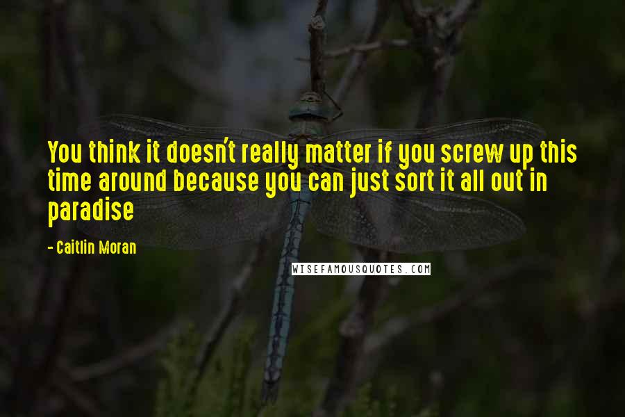 Caitlin Moran Quotes: You think it doesn't really matter if you screw up this time around because you can just sort it all out in paradise