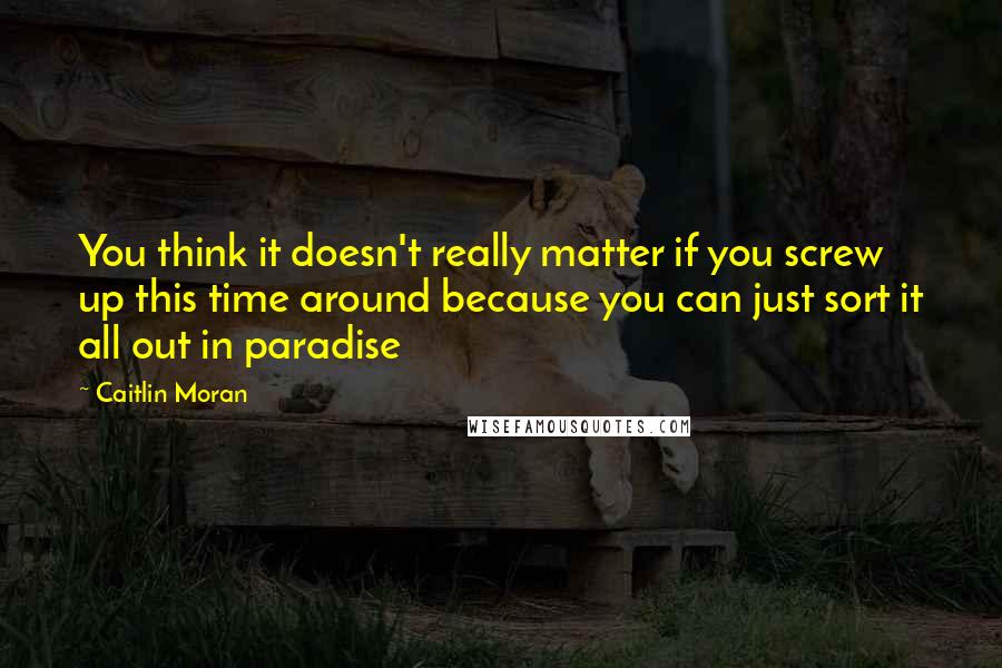 Caitlin Moran Quotes: You think it doesn't really matter if you screw up this time around because you can just sort it all out in paradise