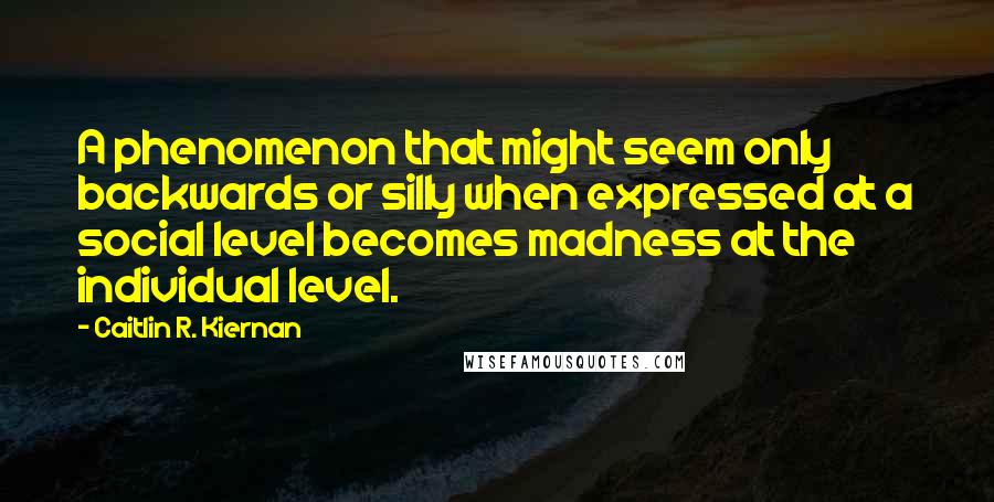 Caitlin R. Kiernan Quotes: A phenomenon that might seem only backwards or silly when expressed at a social level becomes madness at the individual level.