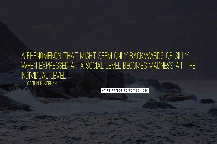 Caitlin R. Kiernan Quotes: A phenomenon that might seem only backwards or silly when expressed at a social level becomes madness at the individual level.