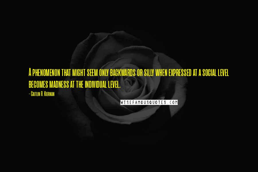 Caitlin R. Kiernan Quotes: A phenomenon that might seem only backwards or silly when expressed at a social level becomes madness at the individual level.