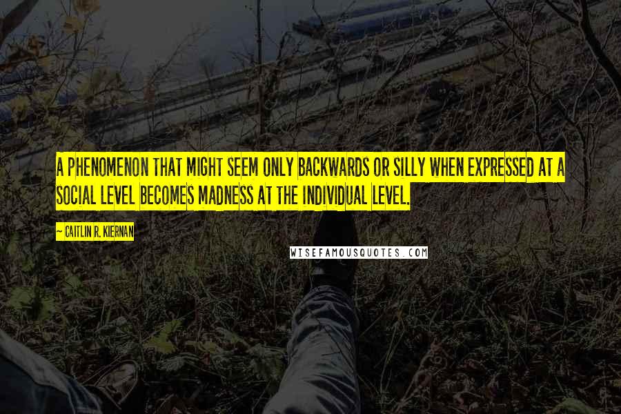 Caitlin R. Kiernan Quotes: A phenomenon that might seem only backwards or silly when expressed at a social level becomes madness at the individual level.