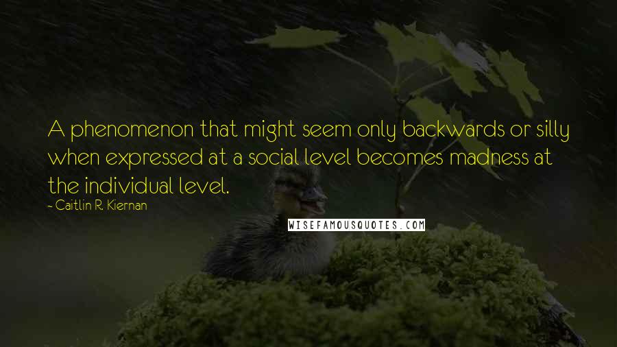 Caitlin R. Kiernan Quotes: A phenomenon that might seem only backwards or silly when expressed at a social level becomes madness at the individual level.