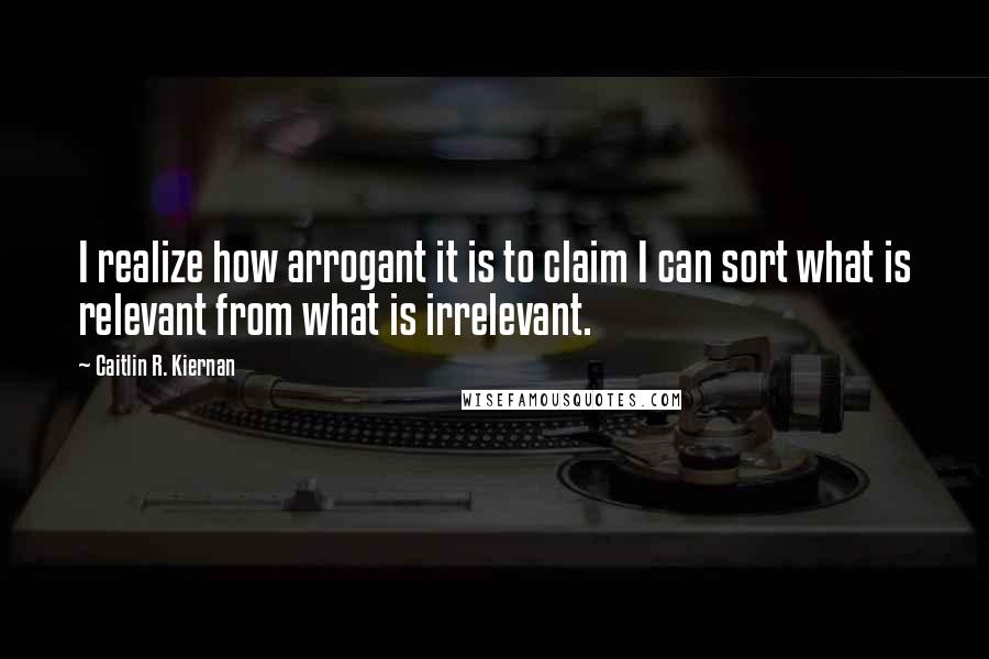 Caitlin R. Kiernan Quotes: I realize how arrogant it is to claim I can sort what is relevant from what is irrelevant.