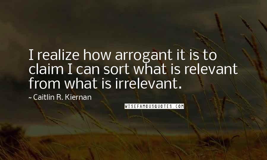 Caitlin R. Kiernan Quotes: I realize how arrogant it is to claim I can sort what is relevant from what is irrelevant.