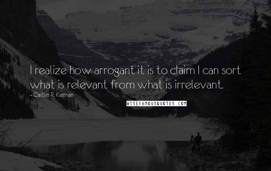 Caitlin R. Kiernan Quotes: I realize how arrogant it is to claim I can sort what is relevant from what is irrelevant.