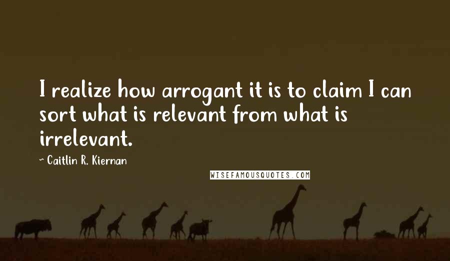 Caitlin R. Kiernan Quotes: I realize how arrogant it is to claim I can sort what is relevant from what is irrelevant.