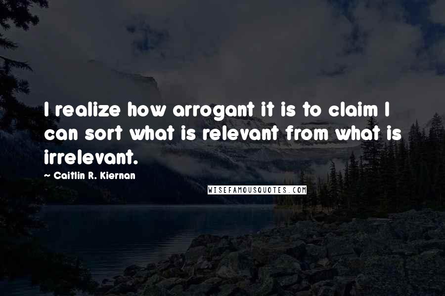 Caitlin R. Kiernan Quotes: I realize how arrogant it is to claim I can sort what is relevant from what is irrelevant.