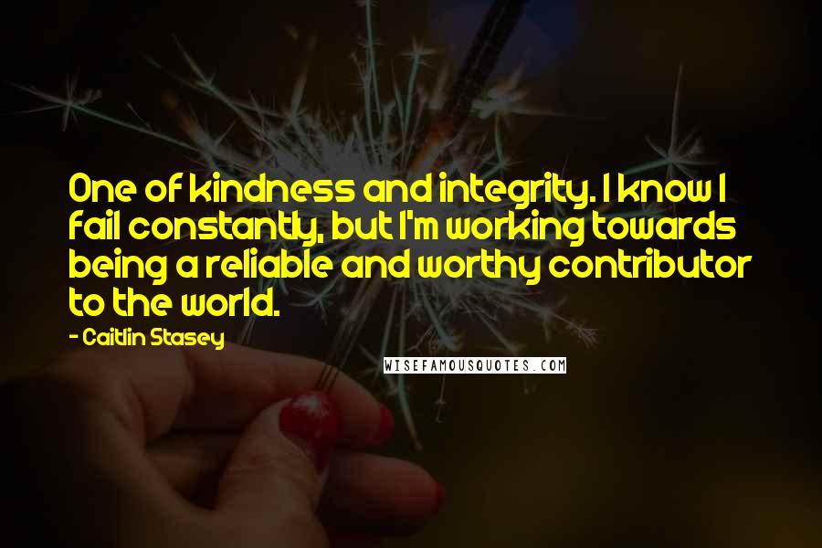 Caitlin Stasey Quotes: One of kindness and integrity. I know I fail constantly, but I'm working towards being a reliable and worthy contributor to the world.