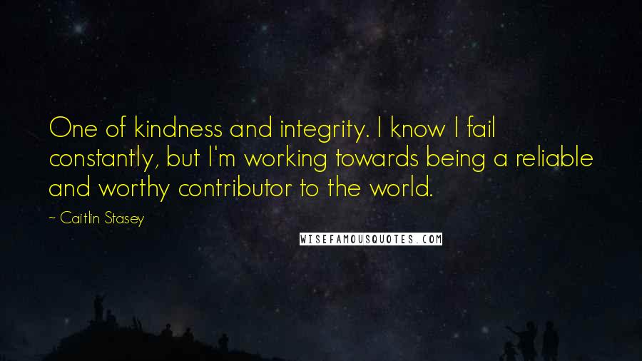 Caitlin Stasey Quotes: One of kindness and integrity. I know I fail constantly, but I'm working towards being a reliable and worthy contributor to the world.