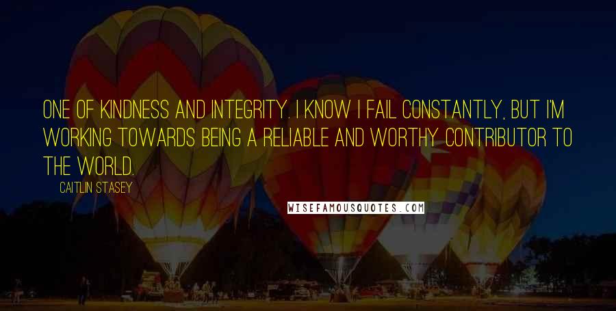 Caitlin Stasey Quotes: One of kindness and integrity. I know I fail constantly, but I'm working towards being a reliable and worthy contributor to the world.