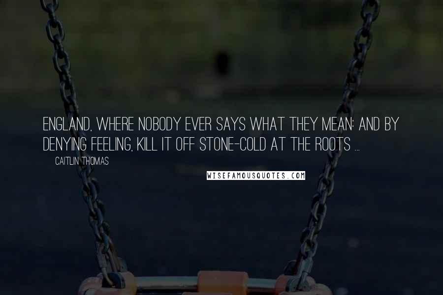 Caitlin Thomas Quotes: England, where nobody ever says what they mean: and by denying feeling, kill it off stone-cold at the roots ...