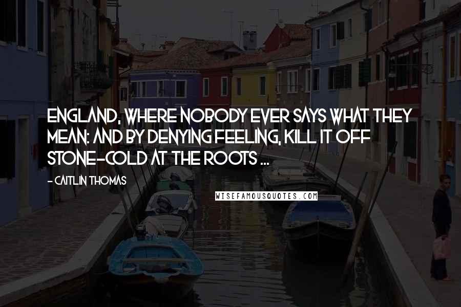 Caitlin Thomas Quotes: England, where nobody ever says what they mean: and by denying feeling, kill it off stone-cold at the roots ...