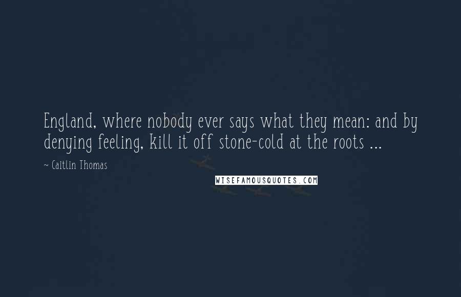 Caitlin Thomas Quotes: England, where nobody ever says what they mean: and by denying feeling, kill it off stone-cold at the roots ...