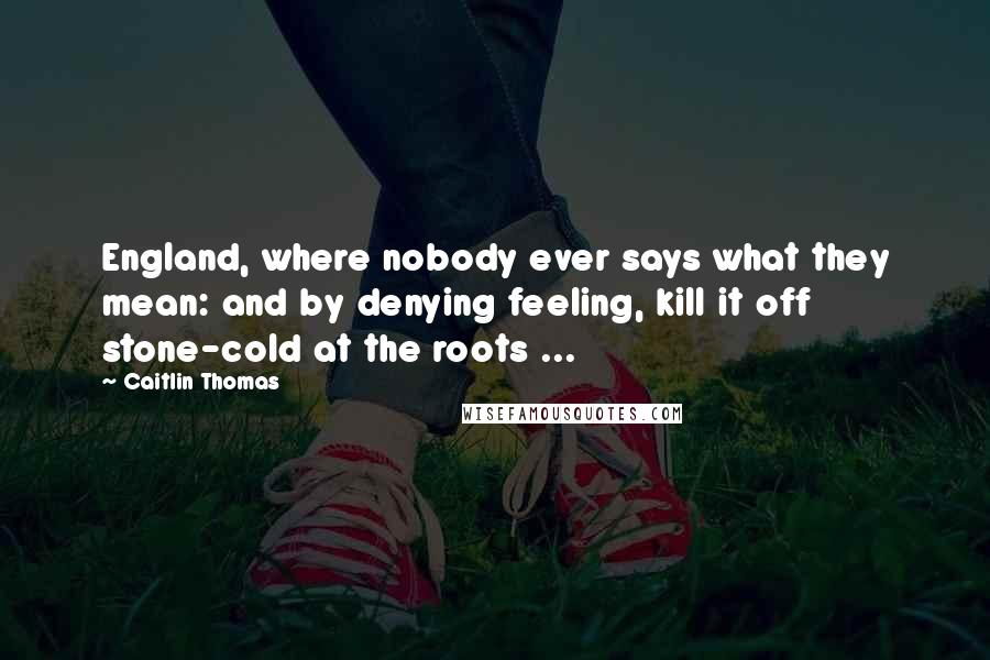 Caitlin Thomas Quotes: England, where nobody ever says what they mean: and by denying feeling, kill it off stone-cold at the roots ...