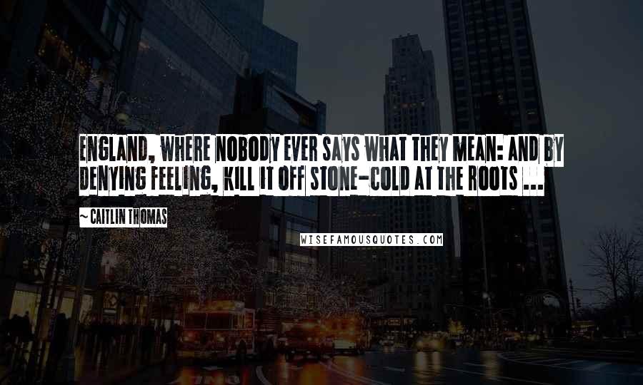 Caitlin Thomas Quotes: England, where nobody ever says what they mean: and by denying feeling, kill it off stone-cold at the roots ...