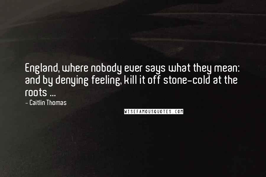 Caitlin Thomas Quotes: England, where nobody ever says what they mean: and by denying feeling, kill it off stone-cold at the roots ...