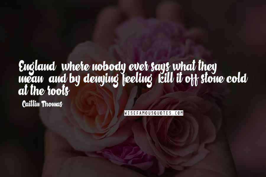 Caitlin Thomas Quotes: England, where nobody ever says what they mean: and by denying feeling, kill it off stone-cold at the roots ...