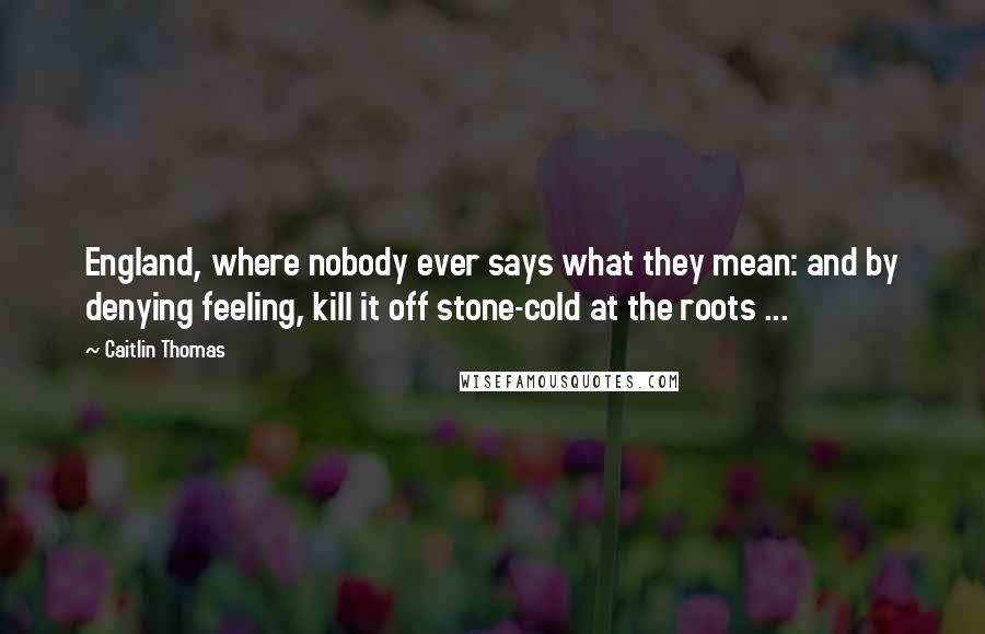 Caitlin Thomas Quotes: England, where nobody ever says what they mean: and by denying feeling, kill it off stone-cold at the roots ...