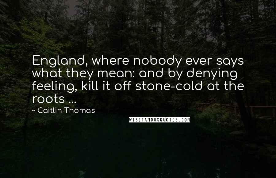 Caitlin Thomas Quotes: England, where nobody ever says what they mean: and by denying feeling, kill it off stone-cold at the roots ...