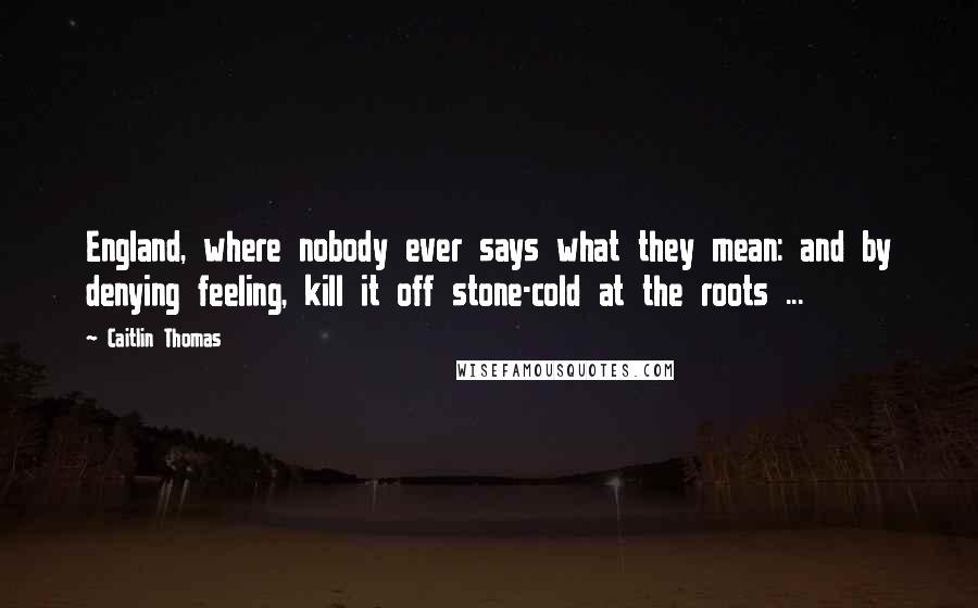 Caitlin Thomas Quotes: England, where nobody ever says what they mean: and by denying feeling, kill it off stone-cold at the roots ...