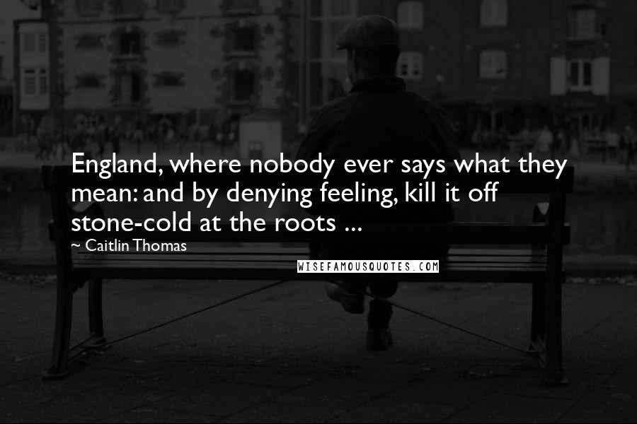 Caitlin Thomas Quotes: England, where nobody ever says what they mean: and by denying feeling, kill it off stone-cold at the roots ...