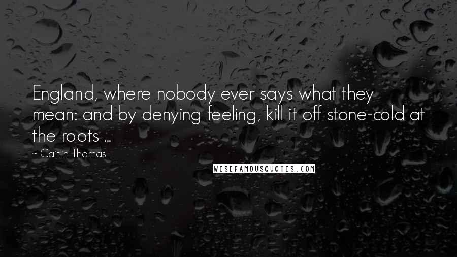 Caitlin Thomas Quotes: England, where nobody ever says what they mean: and by denying feeling, kill it off stone-cold at the roots ...