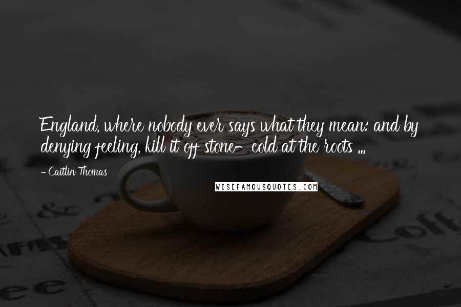 Caitlin Thomas Quotes: England, where nobody ever says what they mean: and by denying feeling, kill it off stone-cold at the roots ...