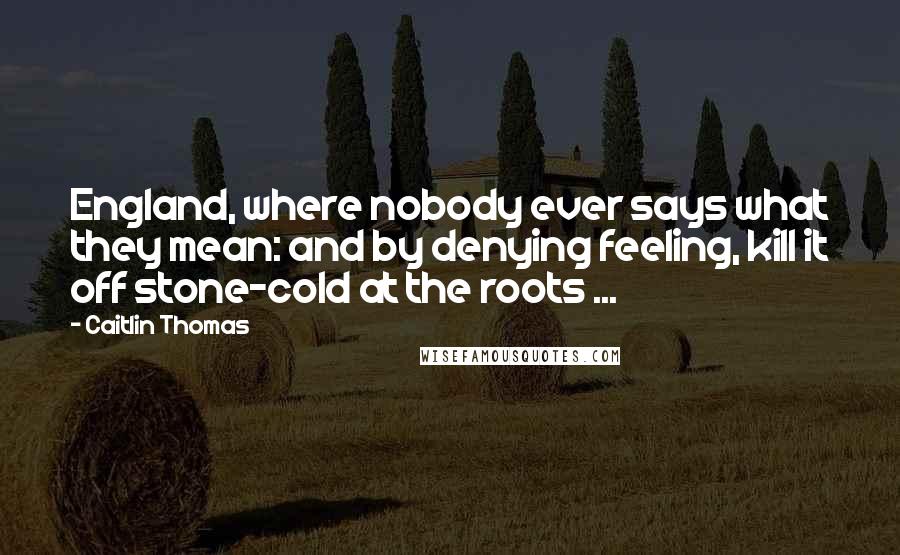 Caitlin Thomas Quotes: England, where nobody ever says what they mean: and by denying feeling, kill it off stone-cold at the roots ...