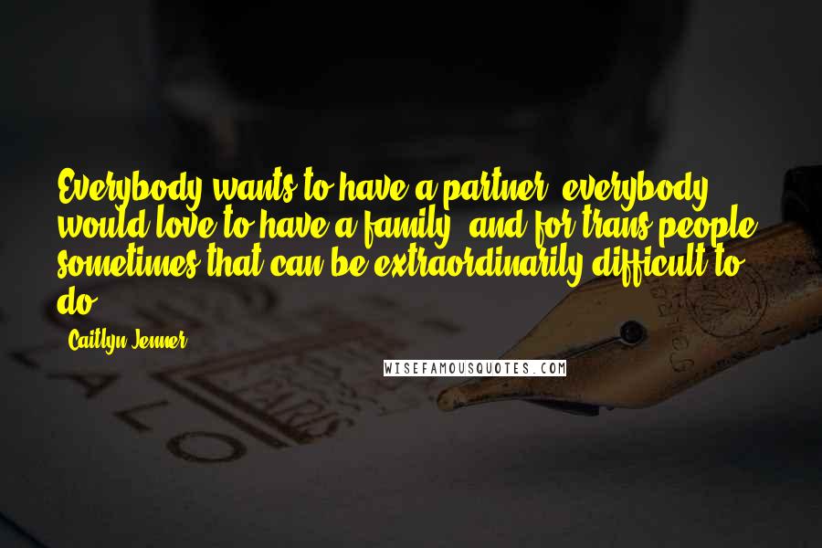 Caitlyn Jenner Quotes: Everybody wants to have a partner; everybody would love to have a family, and for trans people, sometimes that can be extraordinarily difficult to do.