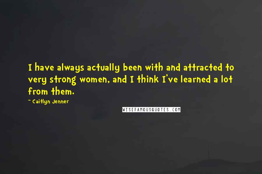 Caitlyn Jenner Quotes: I have always actually been with and attracted to very strong women, and I think I've learned a lot from them.