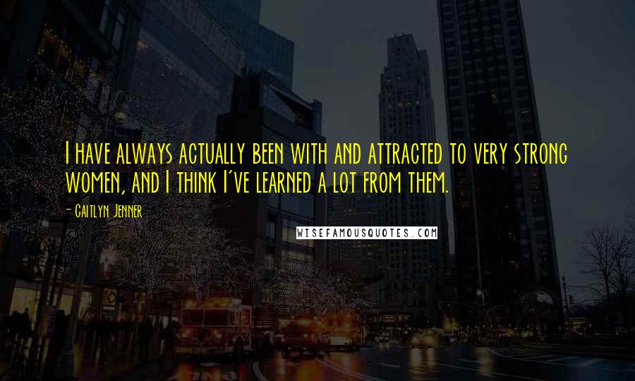 Caitlyn Jenner Quotes: I have always actually been with and attracted to very strong women, and I think I've learned a lot from them.
