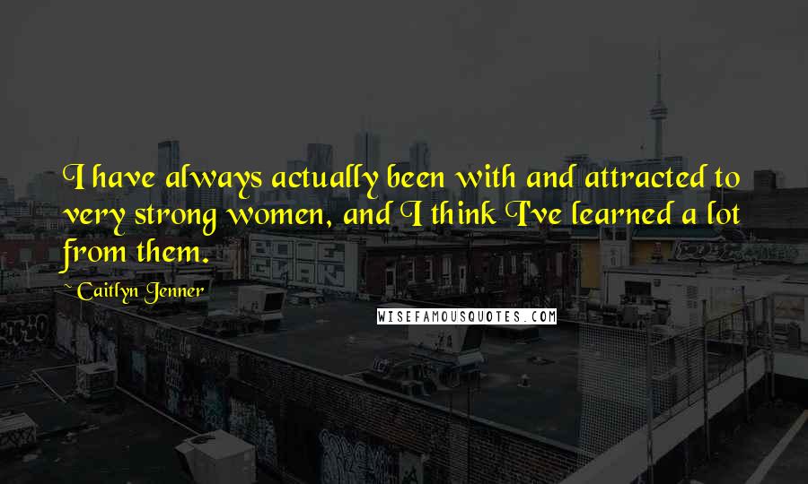 Caitlyn Jenner Quotes: I have always actually been with and attracted to very strong women, and I think I've learned a lot from them.