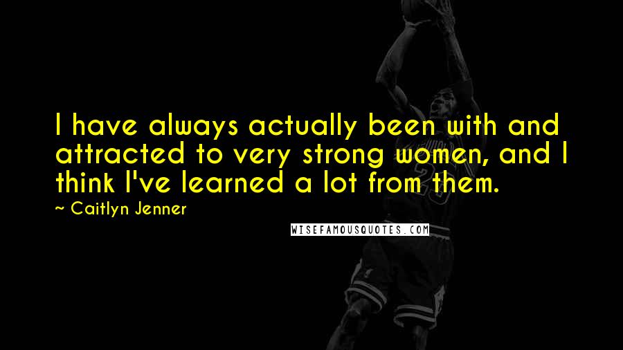 Caitlyn Jenner Quotes: I have always actually been with and attracted to very strong women, and I think I've learned a lot from them.