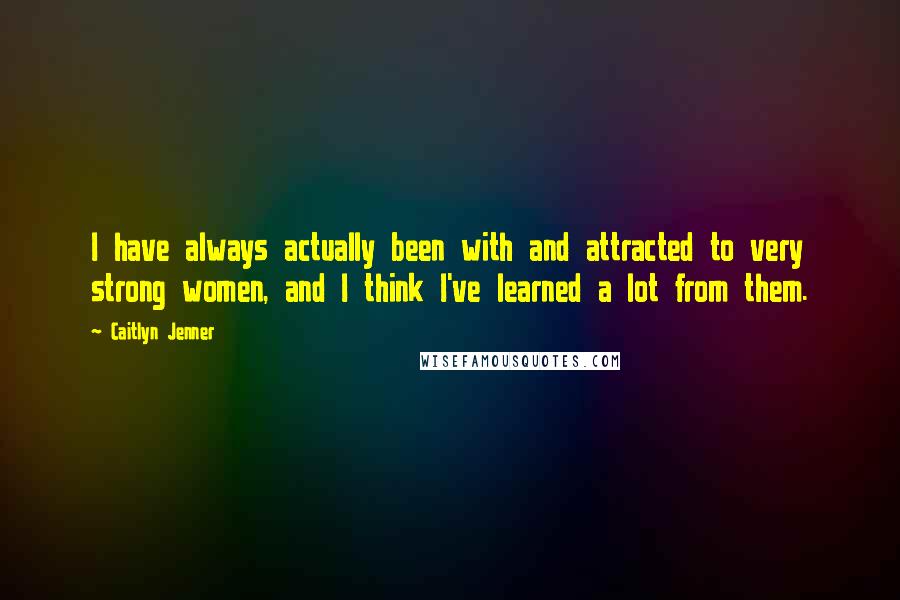 Caitlyn Jenner Quotes: I have always actually been with and attracted to very strong women, and I think I've learned a lot from them.