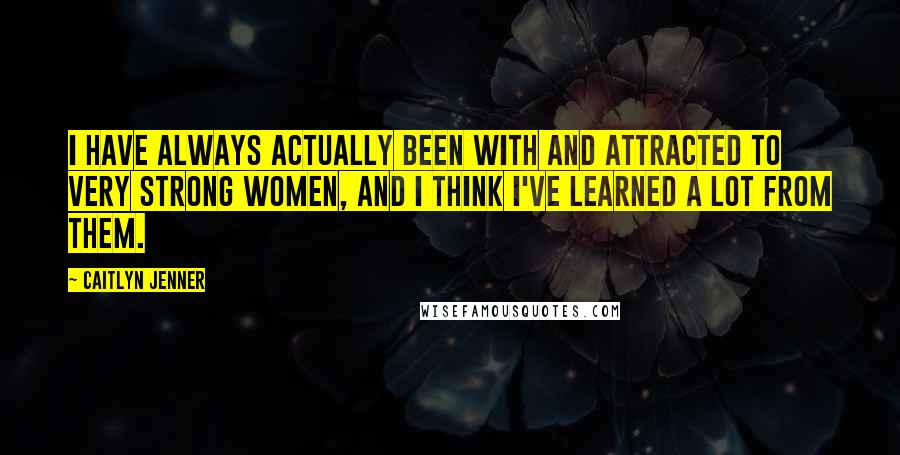 Caitlyn Jenner Quotes: I have always actually been with and attracted to very strong women, and I think I've learned a lot from them.