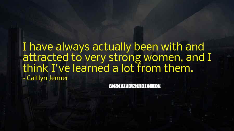 Caitlyn Jenner Quotes: I have always actually been with and attracted to very strong women, and I think I've learned a lot from them.