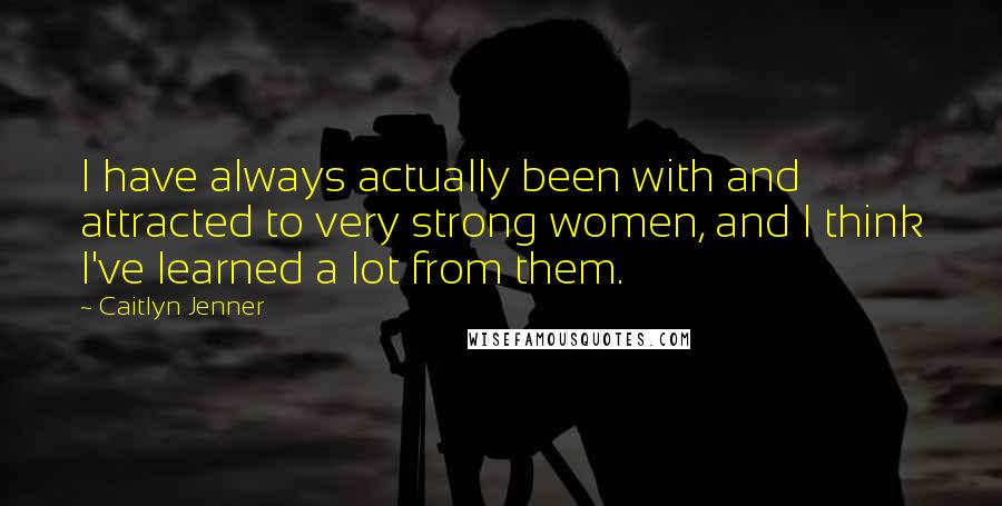 Caitlyn Jenner Quotes: I have always actually been with and attracted to very strong women, and I think I've learned a lot from them.